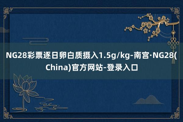 NG28彩票逐日卵白质摄入1.5g/kg-南宫·NG28(China)官方网站-登录入口