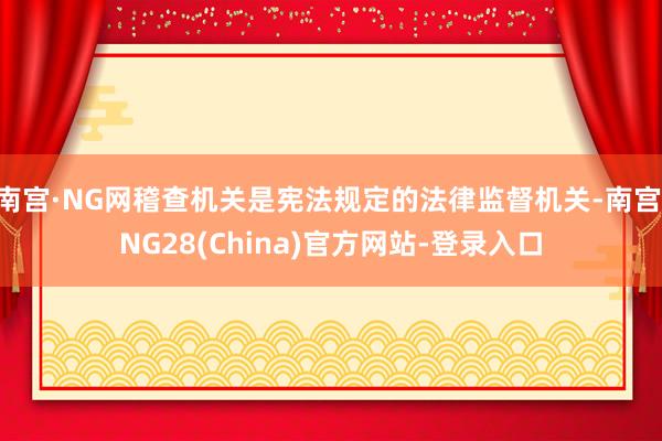 南宫·NG网稽查机关是宪法规定的法律监督机关-南宫·NG28(China)官方网站-登录入口