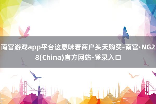 南宫游戏app平台这意味着商户头天购买-南宫·NG28(China)官方网站-登录入口