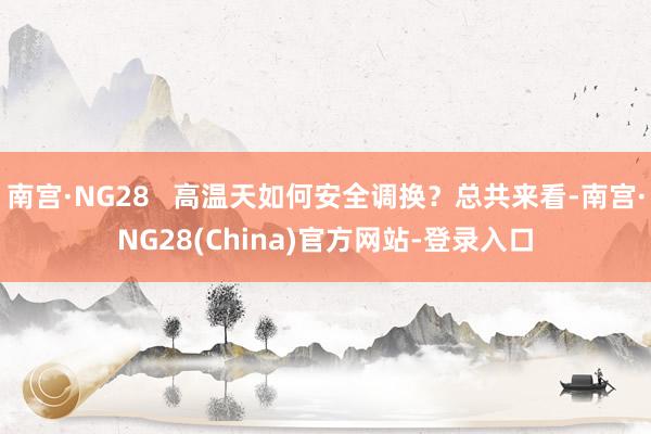 南宫·NG28   高温天如何安全调换？总共来看-南宫·NG28(China)官方网站-登录入口