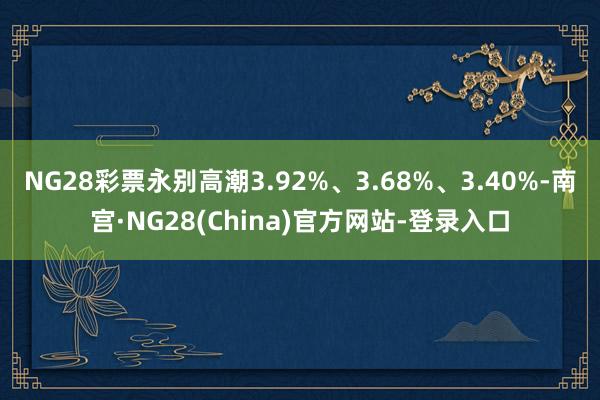 NG28彩票永别高潮3.92%、3.68%、3.40%-南宫·NG28(China)官方网站-登录入口
