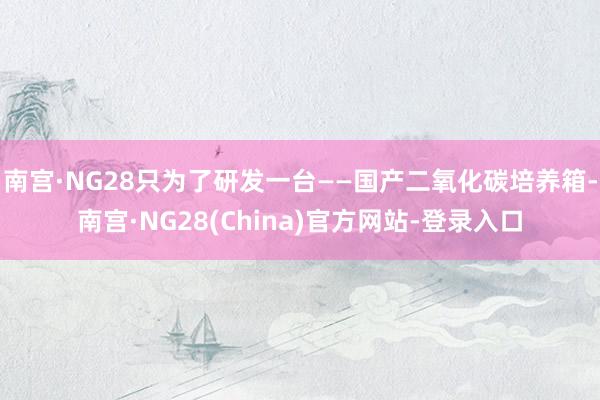 南宫·NG28只为了研发一台——国产二氧化碳培养箱-南宫·NG28(China)官方网站-登录入口