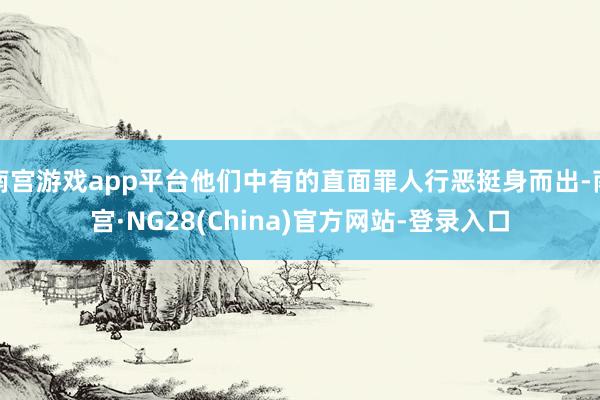 南宫游戏app平台他们中有的直面罪人行恶挺身而出-南宫·NG28(China)官方网站-登录入口