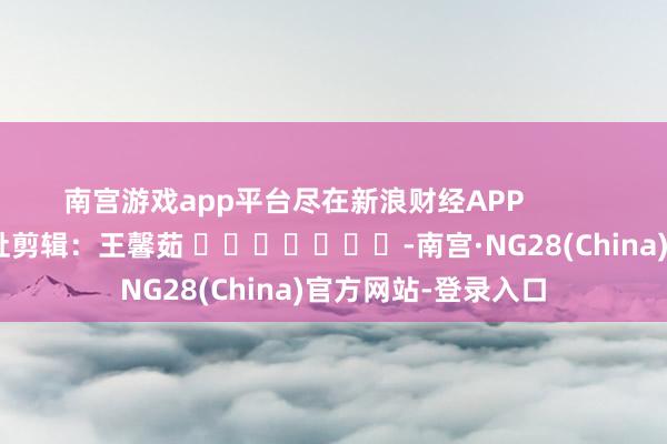 南宫游戏app平台尽在新浪财经APP            						牵扯剪辑：王馨茹 							-南宫·NG28(China)官方网站-登录入口