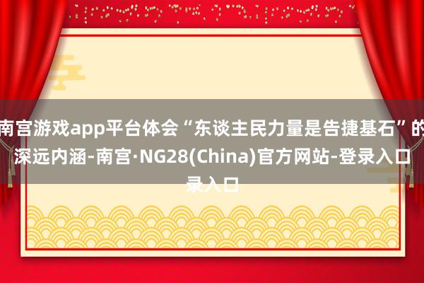 南宫游戏app平台体会“东谈主民力量是告捷基石”的深远内涵-南宫·NG28(China)官方网站-登录入口