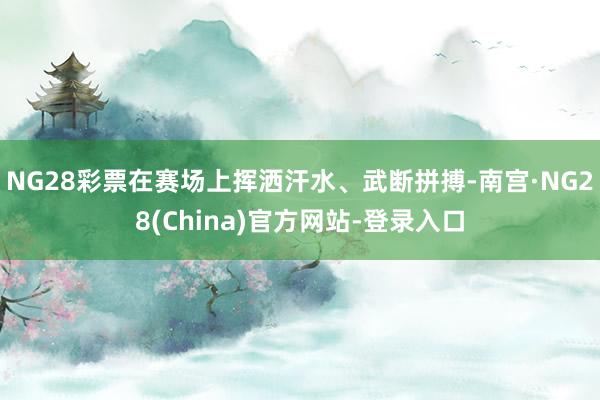NG28彩票在赛场上挥洒汗水、武断拼搏-南宫·NG28(China)官方网站-登录入口