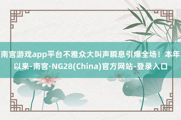 南宫游戏app平台不雅众大叫声瞬息引爆全场！　　本年以来-南宫·NG28(China)官方网站-登录入口