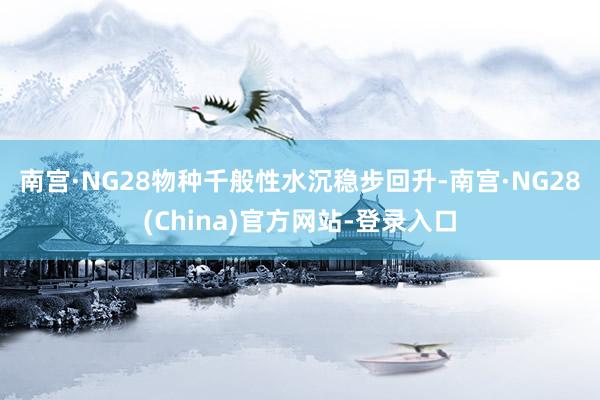 南宫·NG28　　物种千般性水沉稳步回升-南宫·NG28(China)官方网站-登录入口