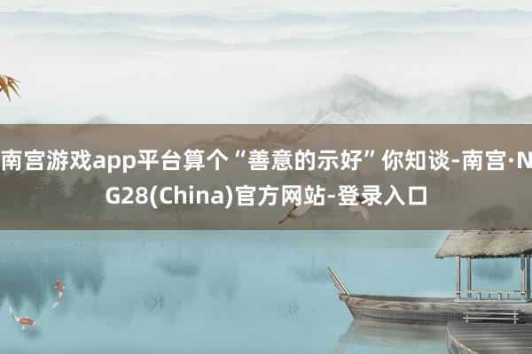 南宫游戏app平台算个“善意的示好”你知谈-南宫·NG28(China)官方网站-登录入口
