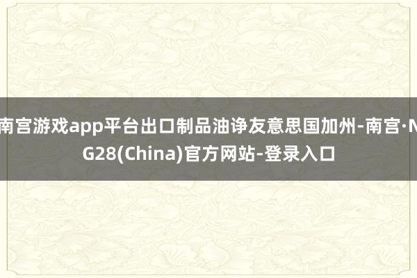 南宫游戏app平台出口制品油诤友意思国加州-南宫·NG28(China)官方网站-登录入口
