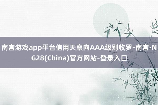 南宫游戏app平台信用天禀向AAA级别收罗-南宫·NG28(China)官方网站-登录入口