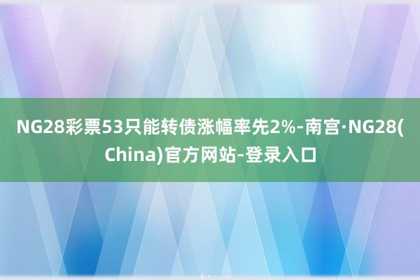 NG28彩票53只能转债涨幅率先2%-南宫·NG28(China)官方网站-登录入口