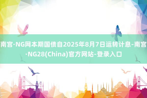 南宫·NG网本期国债自2025年8月7日运转计息-南宫·NG28(China)官方网站-登录入口