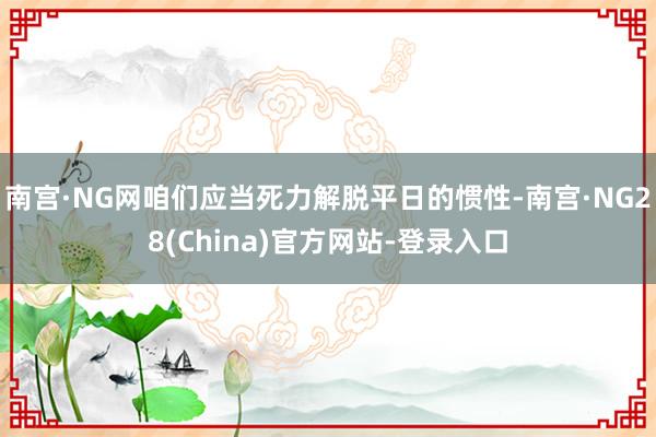 南宫·NG网咱们应当死力解脱平日的惯性-南宫·NG28(China)官方网站-登录入口