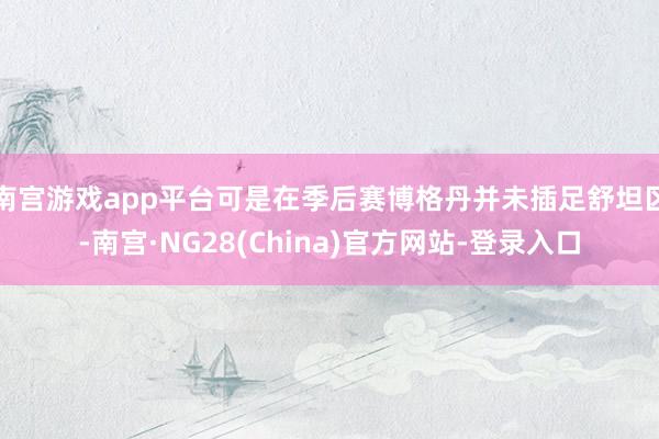 南宫游戏app平台可是在季后赛博格丹并未插足舒坦区-南宫·NG28(China)官方网站-登录入口