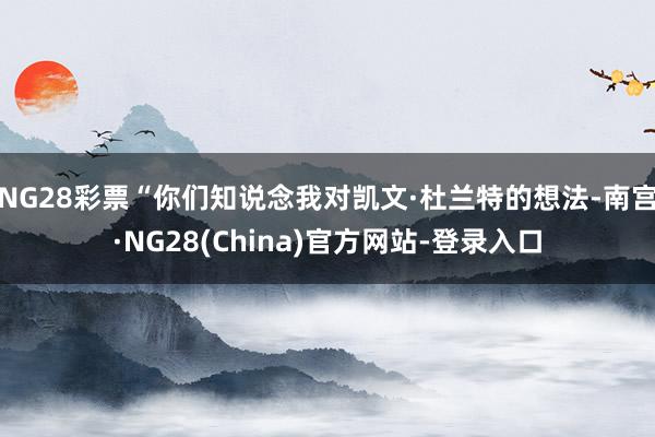 NG28彩票“你们知说念我对凯文·杜兰特的想法-南宫·NG28(China)官方网站-登录入口