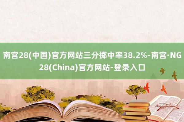 南宫28(中国)官方网站三分掷中率38.2%-南宫·NG28(China)官方网站-登录入口