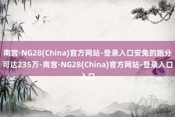 南宫·NG28(China)官方网站-登录入口安兔的跑分可达235万-南宫·NG28(China)官方网站-登录入口