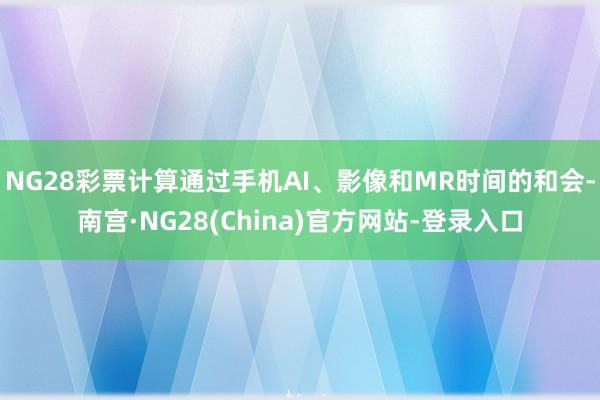 NG28彩票计算通过手机AI、影像和MR时间的和会-南宫·NG28(China)官方网站-登录入口