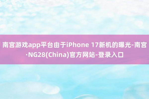 南宫游戏app平台由于iPhone 17新机的曝光-南宫·NG28(China)官方网站-登录入口