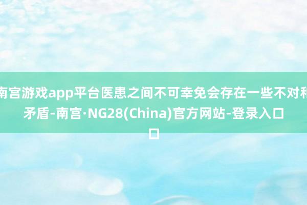 南宫游戏app平台医患之间不可幸免会存在一些不对和矛盾-南宫·NG28(China)官方网站-登录入口