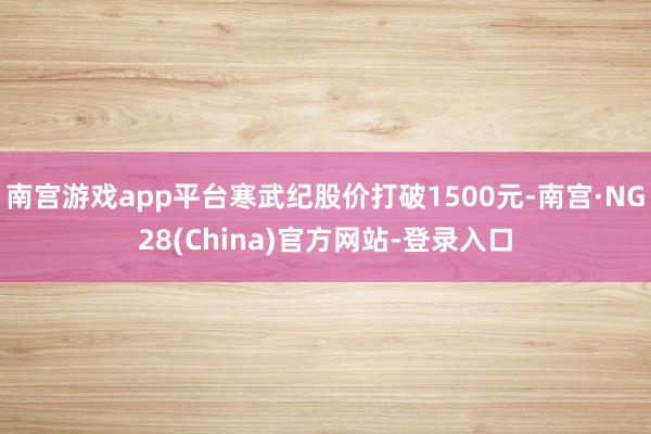 南宫游戏app平台寒武纪股价打破1500元-南宫·NG28(China)官方网站-登录入口