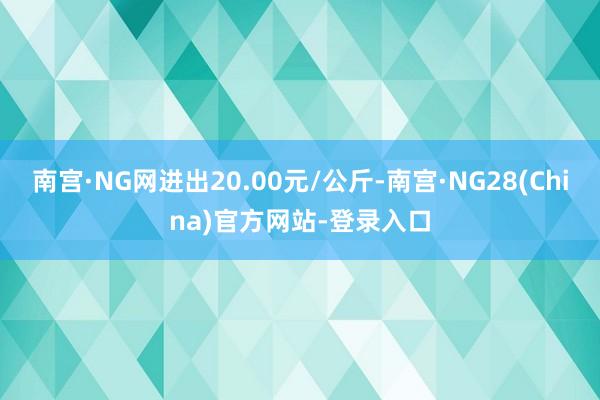 南宫·NG网进出20.00元/公斤-南宫·NG28(China)官方网站-登录入口