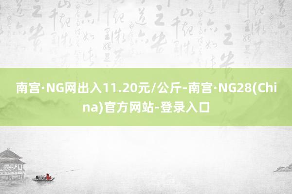 南宫·NG网出入11.20元/公斤-南宫·NG28(China)官方网站-登录入口