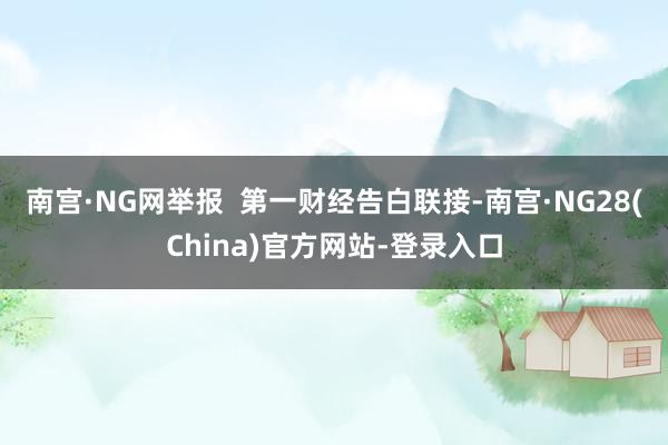 南宫·NG网举报  第一财经告白联接-南宫·NG28(China)官方网站-登录入口
