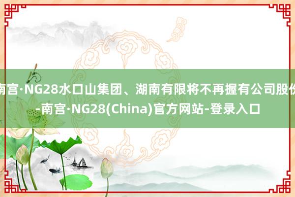 南宫·NG28水口山集团、湖南有限将不再握有公司股份-南宫·NG28(China)官方网站-登录入口