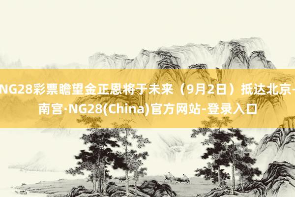 NG28彩票瞻望金正恩将于未来（9月2日）抵达北京-南宫·NG28(China)官方网站-登录入口