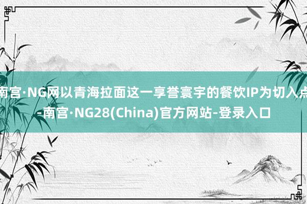 南宫·NG网以青海拉面这一享誉寰宇的餐饮IP为切入点-南宫·NG28(China)官方网站-登录入口