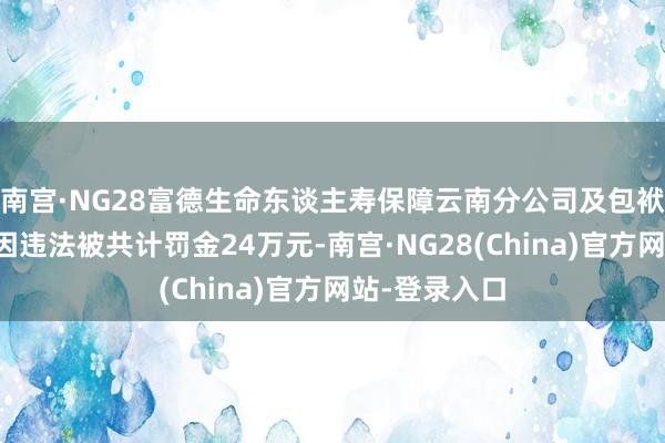 南宫·NG28富德生命东谈主寿保障云南分公司及包袱东谈主赵雄因违法被共计罚金24万元-南宫·NG28(China)官方网站-登录入口