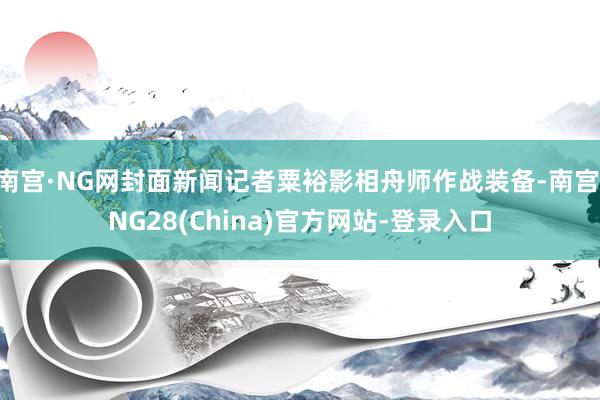 南宫·NG网封面新闻记者粟裕影相舟师作战装备-南宫·NG28(China)官方网站-登录入口