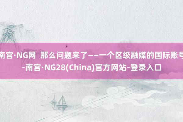 南宫·NG网  那么问题来了——一个区级融媒的国际账号-南宫·NG28(China)官方网站-登录入口