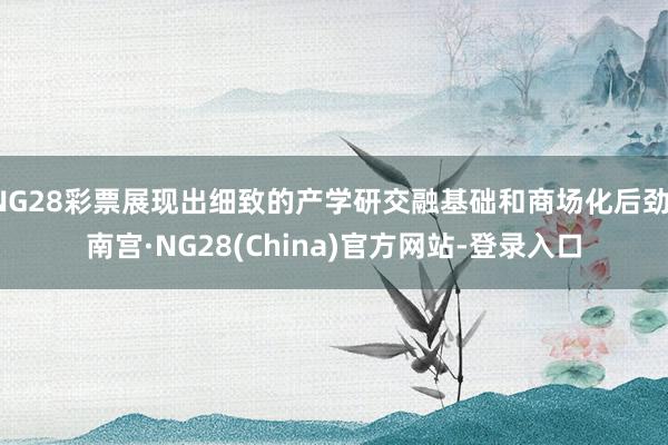 NG28彩票展现出细致的产学研交融基础和商场化后劲-南宫·NG28(China)官方网站-登录入口
