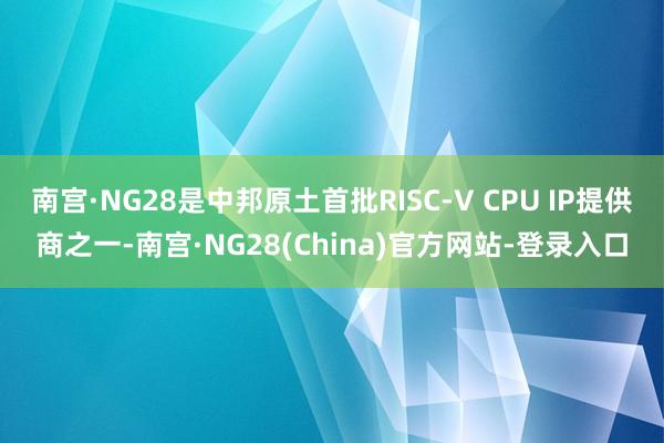 南宫·NG28是中邦原土首批RISC-V CPU IP提供商之一-南宫·NG28(China)官方网站-登录入口