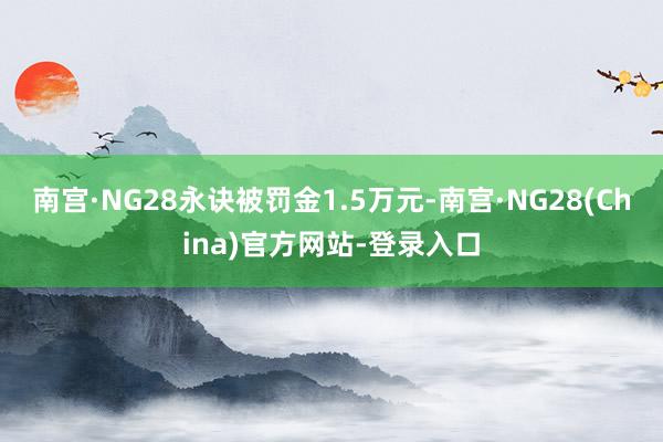 南宫·NG28永诀被罚金1.5万元-南宫·NG28(China)官方网站-登录入口