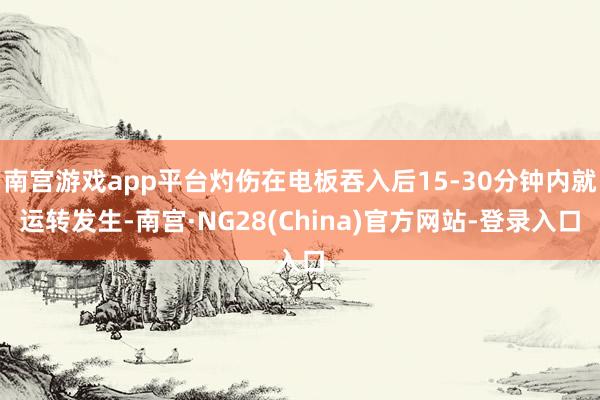 南宫游戏app平台灼伤在电板吞入后15-30分钟内就运转发生-南宫·NG28(China)官方网站-登录入口