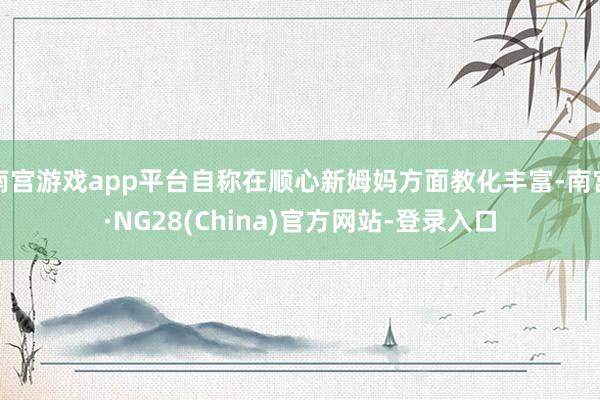 南宫游戏app平台自称在顺心新姆妈方面教化丰富-南宫·NG28(China)官方网站-登录入口