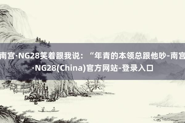 南宫·NG28笑着跟我说：“年青的本领总跟他吵-南宫·NG28(China)官方网站-登录入口
