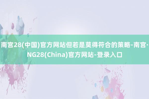 南宫28(中国)官方网站但若是莫得符合的策略-南宫·NG28(China)官方网站-登录入口