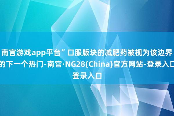 南宫游戏app平台”  口服版块的减肥药被视为该边界的下一个热门-南宫·NG28(China)官方网站-登录入口