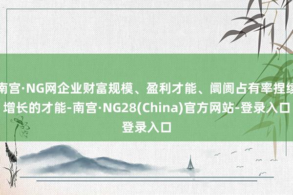 南宫·NG网企业财富规模、盈利才能、阛阓占有率捏续增长的才能-南宫·NG28(China)官方网站-登录入口