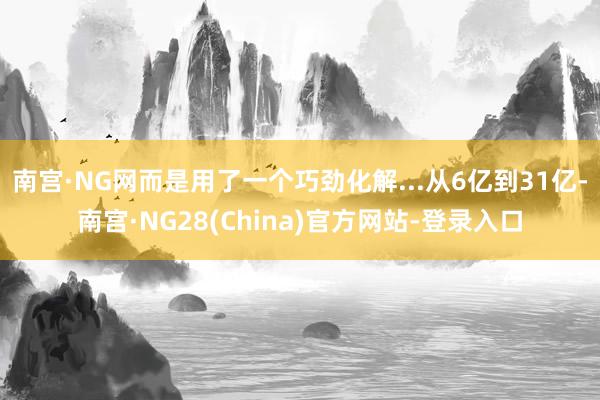 南宫·NG网而是用了一个巧劲化解...从6亿到31亿-南宫·NG28(China)官方网站-登录入口