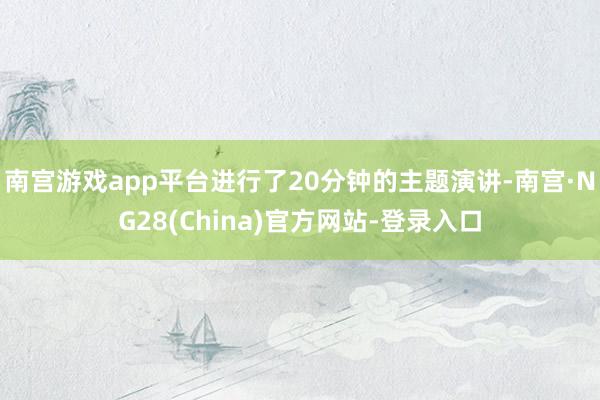 南宫游戏app平台进行了20分钟的主题演讲-南宫·NG28(China)官方网站-登录入口
