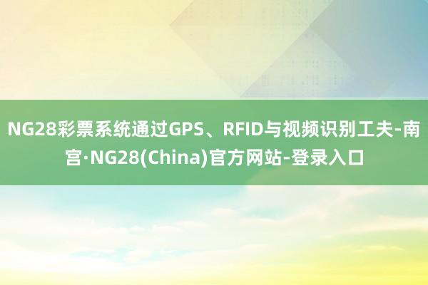 NG28彩票系统通过GPS、RFID与视频识别工夫-南宫·NG28(China)官方网站-登录入口