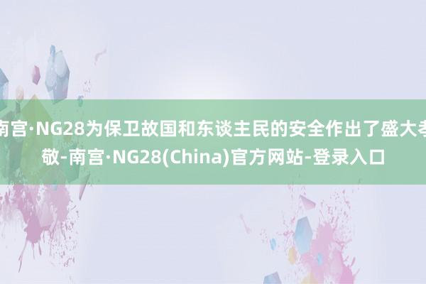 南宫·NG28为保卫故国和东谈主民的安全作出了盛大孝敬-南宫·NG28(China)官方网站-登录入口