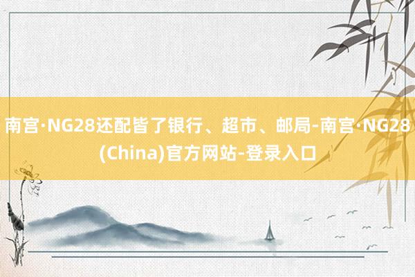 南宫·NG28还配皆了银行、超市、邮局-南宫·NG28(China)官方网站-登录入口