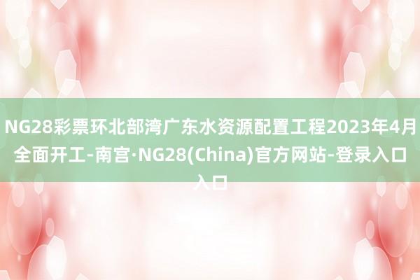 NG28彩票环北部湾广东水资源配置工程2023年4月全面开工-南宫·NG28(China)官方网站-登录入口